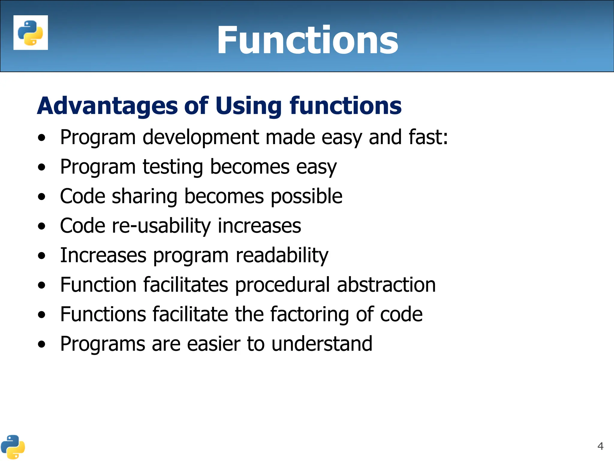 4
Functions
Advantages of Using functions
• Program development made easy and fast:
• Program testing becomes easy
• Code sharing becomes possible
• Code re-usability increases
• Increases program readability
• Function facilitates procedural abstraction
• Functions facilitate the factoring of code
• Programs are easier to understand
 