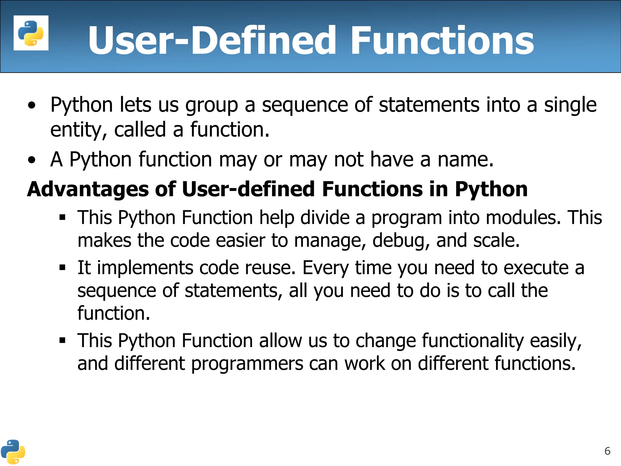 6
User-Defined Functions
• Python lets us group a sequence of statements into a single
entity, called a function.
• A Python function may or may not have a name.
Advantages of User-defined Functions in Python
▪ This Python Function help divide a program into modules. This
makes the code easier to manage, debug, and scale.
▪ It implements code reuse. Every time you need to execute a
sequence of statements, all you need to do is to call the
function.
▪ This Python Function allow us to change functionality easily,
and different programmers can work on different functions.
 