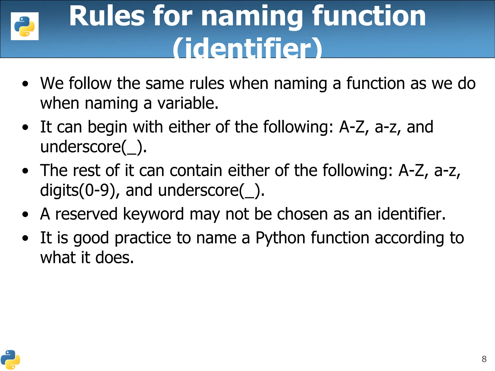 8
Rules for naming function
(identifier)
• We follow the same rules when naming a function as we do
when naming a variable.
• It can begin with either of the following: A-Z, a-z, and
underscore(_).
• The rest of it can contain either of the following: A-Z, a-z,
digits(0-9), and underscore(_).
• A reserved keyword may not be chosen as an identifier.
• It is good practice to name a Python function according to
what it does.
 