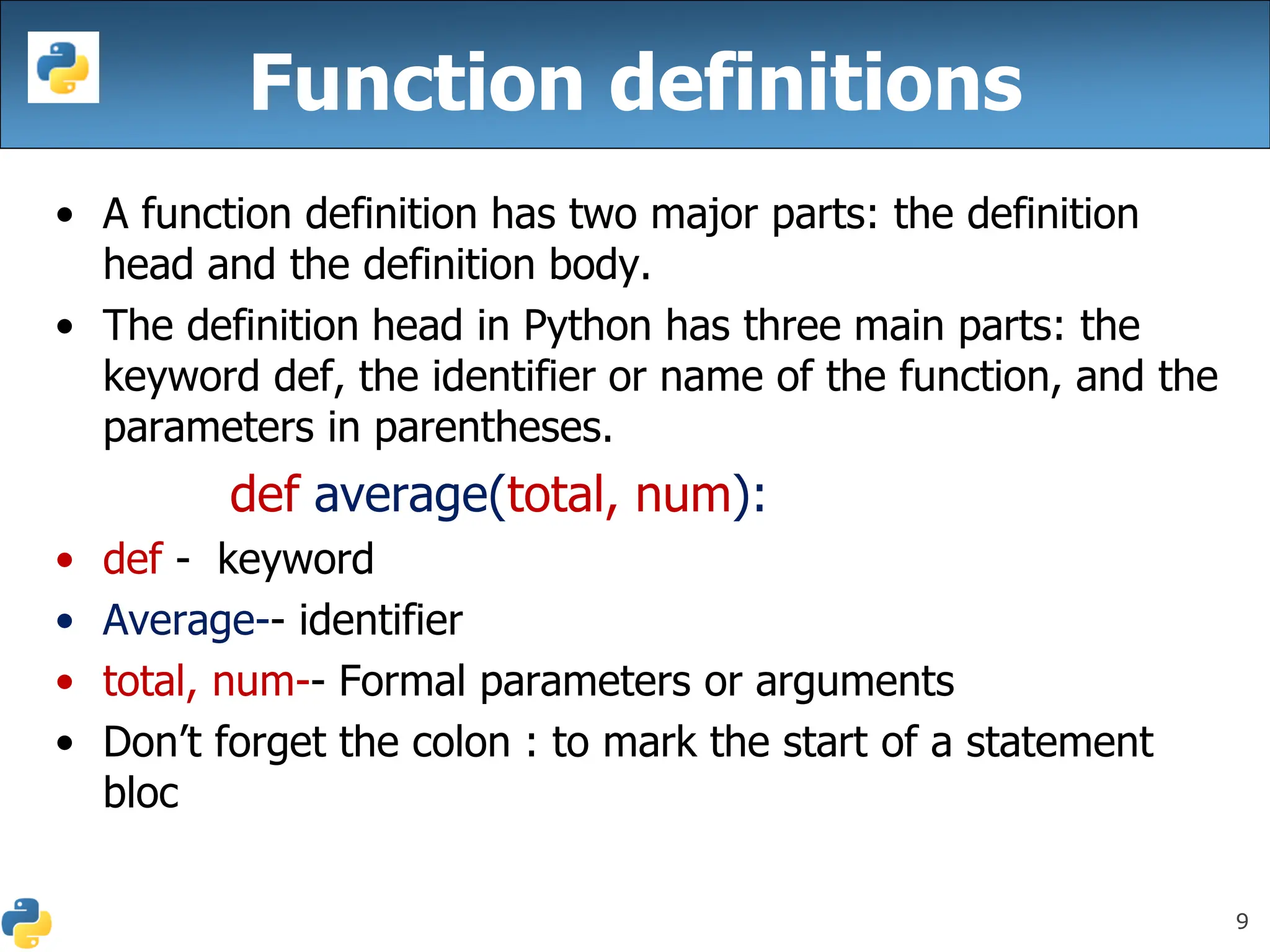 9
Function definitions
• A function definition has two major parts: the definition
head and the definition body.
• The definition head in Python has three main parts: the
keyword def, the identifier or name of the function, and the
parameters in parentheses.
def average(total, num):
• def - keyword
• Average-- identifier
• total, num-- Formal parameters or arguments
• Don’t forget the colon : to mark the start of a statement
bloc
 