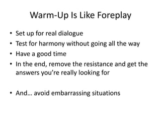 Warm-Up Is Like Foreplay
•   Set up for real dialogue
•   Test for harmony without going all the way
•   Have a good time
...