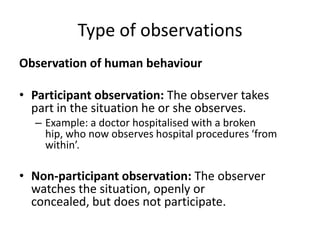 Type of observations
Observation of human behaviour

• Participant observation: The observer takes
  part in the situation he or she observes.
  – Example: a doctor hospitalised with a broken
    hip, who now observes hospital procedures ‘from
    within’.

• Non-participant observation: The observer
  watches the situation, openly or
  concealed, but does not participate.
 