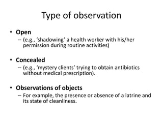 Type of observation
• Open
  – (e.g., ‘shadowing’ a health worker with his/her
    permission during routine activities)

• Concealed
  – (e.g., ‘mystery clients’ trying to obtain antibiotics
    without medical prescription).

• Observations of objects
  – For example, the presence or absence of a latrine and
    its state of cleanliness.
 
