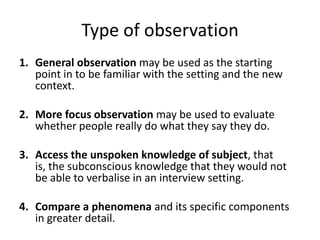 Type of observation
1. General observation may be used as the starting
   point in to be familiar with the setting and the new
   context.

2. More focus observation may be used to evaluate
   whether people really do what they say they do.

3. Access the unspoken knowledge of subject, that
   is, the subconscious knowledge that they would not
   be able to verbalise in an interview setting.

4. Compare a phenomena and its specific components
   in greater detail.
 
