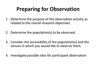 Preparing for Observation
1. Determine the purpose of the observation activity as
   related to the overall research objectives

2. Determine the population(s) to be observed.

3. Consider the accessibility of the population(s) and the
   venues in which you would like to observe them.

4. Investigate possible sites for participant observation
 