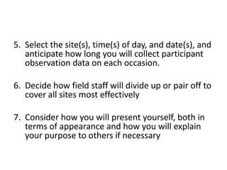 5. Select the site(s), time(s) of day, and date(s), and
   anticipate how long you will collect participant
   observation data on each occasion.

6. Decide how field staff will divide up or pair off to
   cover all sites most effectively

7. Consider how you will present yourself, both in
   terms of appearance and how you will explain
   your purpose to others if necessary
 