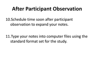 After Participant Observation
10.Schedule time soon after participant
  observation to expand your notes.

11.Type your notes into computer files using the
  standard format set for the study.
 