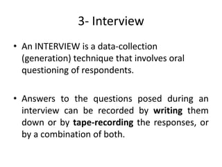 3- Interview
• An INTERVIEW is a data-collection
  (generation) technique that involves oral
  questioning of respondents.

• Answers to the questions posed during an
  interview can be recorded by writing them
  down or by tape-recording the responses, or
  by a combination of both.
 