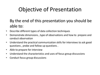 Objective of Presentation
   By the end of this presentation you should be
   able to:
• Describe different types of data collection techniques
• Demonstrate dimensions , type of observations and how to prepare and
  conduct observation
• Understand the practical communication skills for interviews to ask good
  questions , probe and follow up questions .
• Able to prepare for interview
• Understand the characteristics and uses of focus group discussions
• Conduct focus group discussions
 
