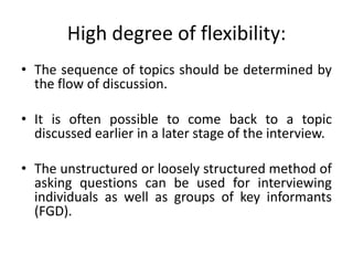 High degree of flexibility:
• The sequence of topics should be determined by
  the flow of discussion.

• It is often possible to come back to a topic
  discussed earlier in a later stage of the interview.

• The unstructured or loosely structured method of
  asking questions can be used for interviewing
  individuals as well as groups of key informants
  (FGD).
 