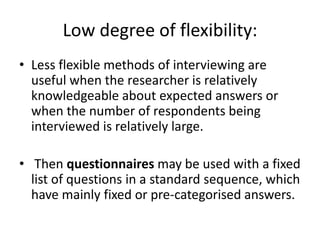 Low degree of flexibility:
• Less flexible methods of interviewing are
  useful when the researcher is relatively
  knowledgeable about expected answers or
  when the number of respondents being
  interviewed is relatively large.

• Then questionnaires may be used with a fixed
  list of questions in a standard sequence, which
  have mainly fixed or pre-categorised answers.
 