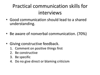 Practical communication skills for
               interviews
• Good communication should lead to a shared
  understanding.

• Be aware of nonverbal communication. (70%)

• Giving constructive feedback.
  1.   Comment on positive things first
  2.   Be constructive
  3.   Be specific
  4.   Do no give direct or blaming criticism
 