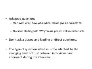• Ask good questions
   – Start with what, how, who, when, please give an example of.

   – Question starting with “Why” make people feel uncomfortable.


• Don’t ask a biased and leading or direct questions.

• The type of question asked must be adapted to the
  changing level of trust between interviewer and
  informant during the interview.
 