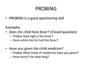PROBING
• PROBING is a good questioning skill

Examples
• Does the child have fever? (Closed question)
  – Probes How high is the fever?
  – Since when has he had the fever?

• Have you given the child medicine?
  – Probes What kinds of medicines have you given?
  – How much? For how long?
 