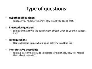 Type of questions
• Hypothetical question:
   – Suppose you had more money, how would you spend that?

• Provocative questions:
   – Some say that HIV is the punishment of God, what do you think about
     that?

• Ideal questions:
   – Please describe to me what a good delivery would be like

• Interpretative questions:
   – You said earlier that you go to healers for diarrhoea, how this related
     ideas about hot-cold?
 