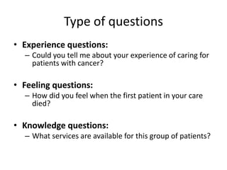 Type of questions
• Experience questions:
  – Could you tell me about your experience of caring for
    patients with cancer?

• Feeling questions:
  – How did you feel when the first patient in your care
    died?

• Knowledge questions:
  – What services are available for this group of patients?
 