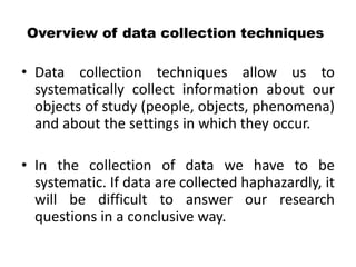 Overview of data collection techniques

• Data collection techniques allow us to
  systematically collect information about our
  objects of study (people, objects, phenomena)
  and about the settings in which they occur.

• In the collection of data we have to be
  systematic. If data are collected haphazardly, it
  will be difficult to answer our research
  questions in a conclusive way.
 