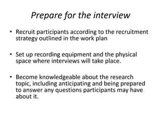 Prepare for the interview
• Recruit participants according to the recruitment
  strategy outlined in the work plan

• Set up recording equipment and the physical
  space where interviews will take place.

• Become knowledgeable about the research
  topic, including anticipating and being prepared
  to answer any questions participants may have
  about it.
 