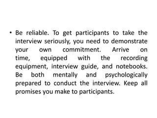 • Be reliable. To get participants to take the
  interview seriously, you need to demonstrate
  your    own     commitment.      Arrive   on
  time, equipped with the recording
  equipment, interview guide, and notebooks.
  Be both mentally and psychologically
  prepared to conduct the interview. Keep all
  promises you make to participants.
 