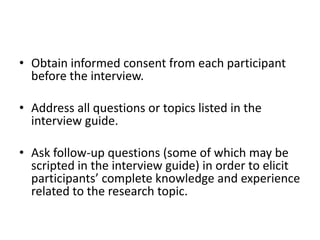 • Obtain informed consent from each participant
  before the interview.

• Address all questions or topics listed in the
  interview guide.

• Ask follow-up questions (some of which may be
  scripted in the interview guide) in order to elicit
  participants’ complete knowledge and experience
  related to the research topic.
 