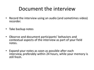 Document the interview
• Record the interview using an audio (and sometimes video)
  recorder.

• Take backup notes

• Observe and document participants’ behaviors and
  contextual aspects of the interview as part of your field
  notes.

• Expand your notes as soon as possible after each
  interview, preferably within 24 hours, while your memory is
  still fresh.
 