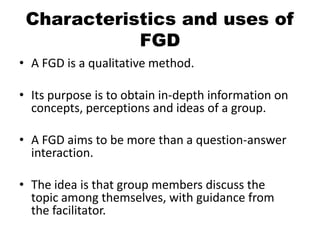 Characteristics and uses of
            FGD
• A FGD is a qualitative method.

• Its purpose is to obtain in-depth information on
  concepts, perceptions and ideas of a group.

• A FGD aims to be more than a question-answer
  interaction.

• The idea is that group members discuss the
  topic among themselves, with guidance from
  the facilitator.
 