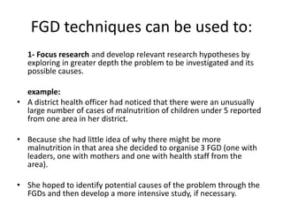 FGD techniques can be used to:
  1- Focus research and develop relevant research hypotheses by
  exploring in greater depth the problem to be investigated and its
  possible causes.

  example:
• A district health officer had noticed that there were an unusually
  large number of cases of malnutrition of children under 5 reported
  from one area in her district.

• Because she had little idea of why there might be more
  malnutrition in that area she decided to organise 3 FGD (one with
  leaders, one with mothers and one with health staff from the
  area).

• She hoped to identify potential causes of the problem through the
  FGDs and then develop a more intensive study, if necessary.
 