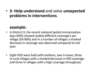 • 3- Help understand and solve unexpected
  problems in interventions.

  example:
• In District X, the recent national (polio) immunisation
  days (NID) showed widely different coverage’s per
  village (50-90%) and in a number of villages a marked
  decrease in coverage was observed compared to last
  year.

• Eight FGD were held with mothers, two in town, three
  in rural villages with a marked decrease in NID coverage
  and three in villages with a high coverage throughout.
 