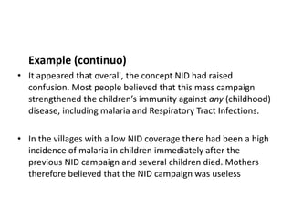 Example (continuo)
• It appeared that overall, the concept NID had raised
  confusion. Most people believed that this mass campaign
  strengthened the children’s immunity against any (childhood)
  disease, including malaria and Respiratory Tract Infections.

• In the villages with a low NID coverage there had been a high
  incidence of malaria in children immediately after the
  previous NID campaign and several children died. Mothers
  therefore believed that the NID campaign was useless
 