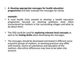 • 4- Develop appropriate messages for health education
  programmes and later evaluate the messages for clarity.

  example:
• A rural health clinic wanted to develop a health education
  programme focused on weaning problems most often
  encountered by mothers in the surrounding villages and what to
  do about them.

• The FGD could be used for exploring relevant local concepts as
  well as for testing drafts when developing the messages.

• The messages should be developed and tested in different socio-
  economic groups of mothers, as weaning practices may differ
  with income, means of subsistence and education of the
  mothers. Also ethnic differences may have to be taken into
  account.
 