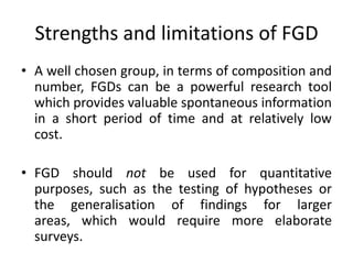 Strengths and limitations of FGD
• A well chosen group, in terms of composition and
  number, FGDs can be a powerful research tool
  which provides valuable spontaneous information
  in a short period of time and at relatively low
  cost.

• FGD should not be used for quantitative
  purposes, such as the testing of hypotheses or
  the generalisation of findings for larger
  areas, which would require more elaborate
  surveys.
 