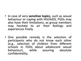 • In case of very sensitive topics, such as sexual
  behaviour or coping with HIV/AIDS, FGDs may
  also have their limitations, as group members
  may hesitate to air their feelings and
  experiences freely.

• One possible remedy is the selection of
  participants who do not know each other
  (e.g., selection of children from different
  schools in FGDs about adolescent sexual
  behaviour),      while  assuring  absolute
  confidentiality.
 