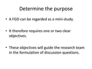 Determine the purpose
• A FGD can be regarded as a mini-study.

• It therefore requires one or two clear
  objectives.

• These objectives will guide the research team
  in the formulation of discussion questions.
 