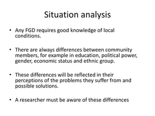 Situation analysis
• Any FGD requires good knowledge of local
  conditions.

• There are always differences between community
  members, for example in education, political power,
  gender, economic status and ethnic group.

• These differences will be reflected in their
  perceptions of the problems they suffer from and
  possible solutions.

• A researcher must be aware of these differences
 