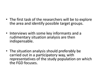 • The first task of the researchers will be to explore
  the area and identify possible target groups.

• Interviews with some key informants and a
  rudimentary situation analysis are then
  indispensable.

• The situation analysis should preferably be
  carried out in a participatory way, with
  representatives of the study population on which
  the FGD focuses.
 
