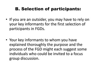 B. Selection of participants:

• If you are an outsider, you may have to rely on
  your key informants for the first selection of
  participants in FGDs.

• Your key informants to whom you have
  explained thoroughly the purpose and the
  process of the FGD might each suggest some
  individuals who could be invited to a focus
  group discussion.
 