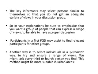 • The key informants may select persons similar to
  themselves so that you do not get an adequate
  variety of views in your discussion group.

• So in your explanations be sure to emphasise that
  you want a group of people that can express a range
  of views, to be able to have a proper discussion.

• Participants in a first FGD may assist to find relevant
  participants for other groups.

• Another way is to select individuals in a systematic
  way, to try and ensure a range of views. You
  might, ask every third or fourth person you find. This
  method might be more suitable in urban areas.
 
