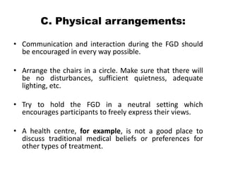 C. Physical arrangements:

• Communication and interaction during the FGD should
  be encouraged in every way possible.

• Arrange the chairs in a circle. Make sure that there will
  be no disturbances, sufficient quietness, adequate
  lighting, etc.

• Try to hold the FGD in a neutral setting which
  encourages participants to freely express their views.

• A health centre, for example, is not a good place to
  discuss traditional medical beliefs or preferences for
  other types of treatment.
 