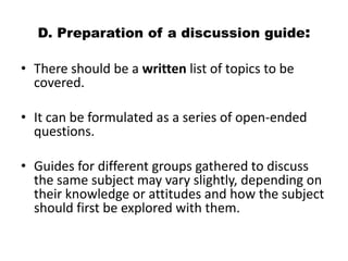 D. Preparation of a discussion guide:

• There should be a written list of topics to be
  covered.

• It can be formulated as a series of open-ended
  questions.

• Guides for different groups gathered to discuss
  the same subject may vary slightly, depending on
  their knowledge or attitudes and how the subject
  should first be explored with them.
 