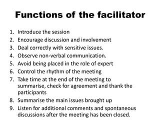 Functions of the facilitator
1. Introduce the session
2. Encourage discussion and involvement
3. Deal correctly with sensitive issues.
4. Observe non-verbal communication.
5. Avoid being placed in the role of expert
6. Control the rhythm of the meeting
7. Take time at the end of the meeting to
   summarise, check for agreement and thank the
   participants
8. Summarise the main issues brought up
9. Listen for additional comments and spontaneous
   discussions after the meeting has been closed.
 