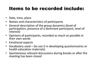 Items to be recorded include:
• Date, time, place
• Names and characteristics of participants
• General description of the group dynamics (level of
  participation, presence of a dominant participant, level of
  interest)
• Opinions of participants, recorded as much as possible in
  their own words
• Emotional aspects
• Vocabulary used – (to use it in developing questionnaires or
  health education materials)
• Spontaneous relevant discussions during breaks or after the
  meeting has been closed
 