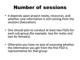 Number of sessions
• It depends upon project needs, resources, and
  whether new information is still coming from the
  sessions (Saturation)

• One should plan to conduct at least two FGDs for
  each sub-group (for example, two for males and
  two for females).

• Otherwise you have no way of assessing whether
  the information you get from the first FGD is
  representative for that group.
 