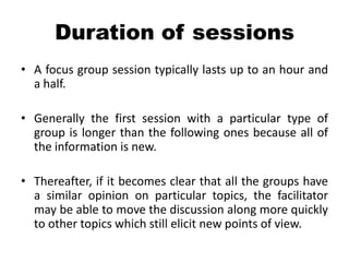 Duration of sessions
• A focus group session typically lasts up to an hour and
  a half.

• Generally the first session with a particular type of
  group is longer than the following ones because all of
  the information is new.

• Thereafter, if it becomes clear that all the groups have
  a similar opinion on particular topics, the facilitator
  may be able to move the discussion along more quickly
  to other topics which still elicit new points of view.
 