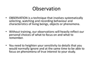 Observation
• OBSERVATION is a technique that involves systematically
  selecting, watching and recording behaviour and
  characteristics of living beings, objects or phenomena.

• Without training, our observations will heavily reflect our
  personal choices of what to focus on and what to
  remember.

• You need to heighten your sensitivity to details that you
  would normally ignore and at the same time to be able to
  focus on phenomena of true interest to your study.
 