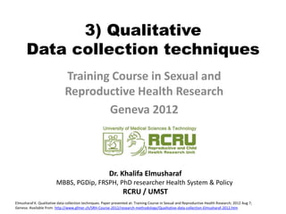 3) Qualitative
      Data collection techniques
                              Training Course in Sexual and
                              Reproductive Health Research
                                      Geneva 2012



                                                         Dr. Khalifa Elmusharaf
                         MBBS, PGDip, FRSPH, PhD researcher Health System & Policy
                                                                 RCRU / UMST
Elmusharaf K. Qualitative data collection techniques. Paper presented at: Training Course in Sexual and Reproductive Health Research; 2012 Aug 7;
Geneva. Available from: http://www.gfmer.ch/SRH-Course-2012/research-methodology/Qualitative-data-collection-Elmusharaf-2012.htm
 