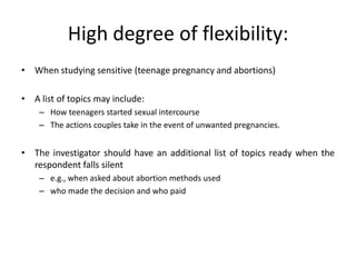 High degree of flexibility:
• When studying sensitive (teenage pregnancy and abortions)

• A list of topics may include:
    – How teenagers started sexual intercourse
    – The actions couples take in the event of unwanted pregnancies.


• The investigator should have an additional list of topics ready when the
  respondent falls silent
    – e.g., when asked about abortion methods used
    – who made the decision and who paid
 