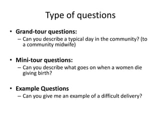 Type of questions
• Grand-tour questions:
  – Can you describe a typical day in the community? (to
    a community midwife)

• Mini-tour questions:
  – Can you describe what goes on when a women die
    giving birth?

• Example Questions
  – Can you give me an example of a difficult delivery?
 