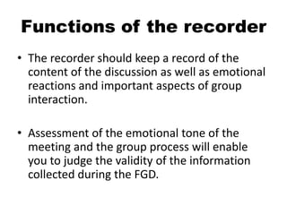 Functions of the recorder
• The recorder should keep a record of the
  content of the discussion as well as emotional
  reactions and important aspects of group
  interaction.

• Assessment of the emotional tone of the
  meeting and the group process will enable
  you to judge the validity of the information
  collected during the FGD.
 