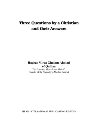 Three Questions by a Christian
and their Answers
Hadrat Mirza Ghulam Ahmad
of Qadian
The Promised Messiah and Mahdias
Founder of the Ahmadiyya Muslim Jama‘at
ISLAM INTERNATIONAL PUBLICATIONS LIMITED
 