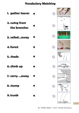 Vocabulary Matching


1. gather leaves


2. swing from
   the branches


3. sailed…away


4. forest


5. shade


6. climb up


7. carry …away


8. stump


9. trunk

                                                            1

                      By 苗栗縣公館國中 呂佳玲 Fortuna Chia-ling Lu
 